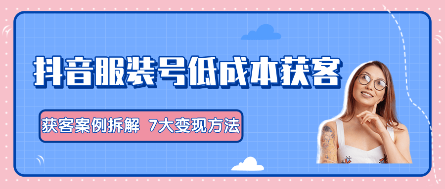 服装抖音号+获客的案例拆解，13种低成本获客方式，7大变现方法，直接上干货！-晟哥学社资源库