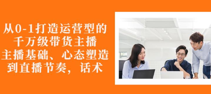 从0-1打造运营型的带货主播：主播基础、心态塑造，能力培养到直播节奏，话术进行全面讲-晟哥学社资源库