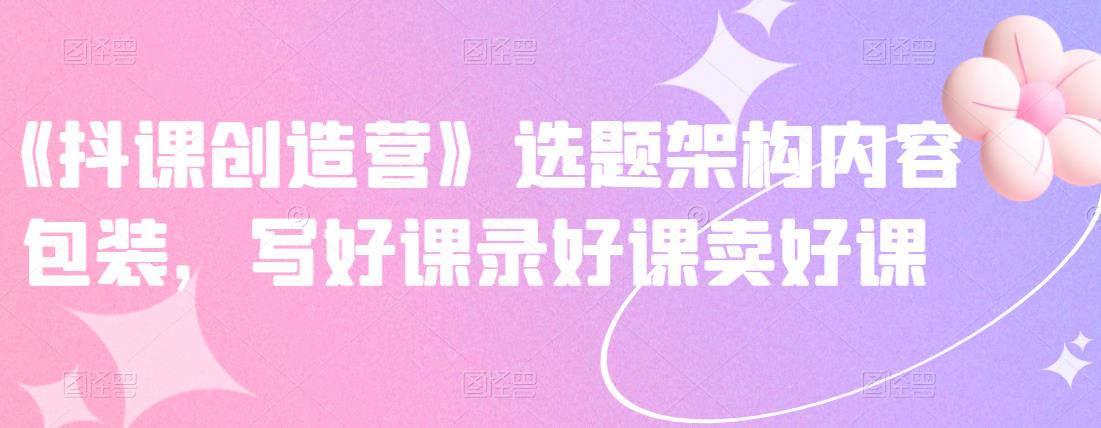 《抖课创造营》选题架构内容包装，写好课录好课卖好课-晟哥学社资源库