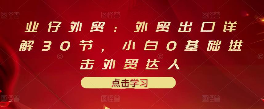 业仔外贸：外贸出口详解30节，小白0基础进击外贸达人 价值666元-晟哥学社资源库