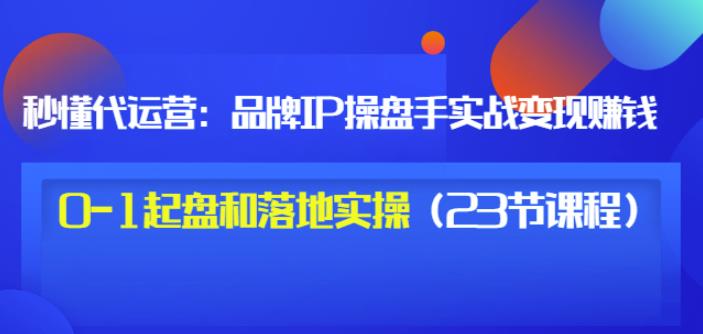 秒懂代运营：品牌IP操盘手实战赚钱，0-1起盘和落地实操（23节课程）价值199-晟哥学社资源库