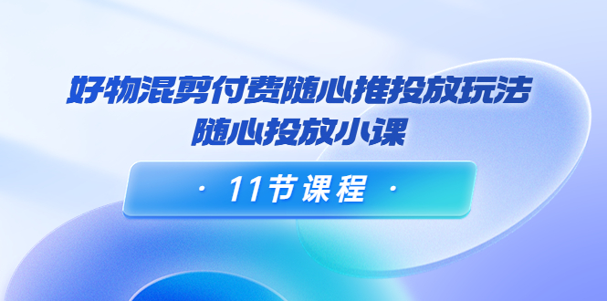 好物混剪付费随心推投放玩法，随心投放小课（11节课程）-晟哥学社资源库