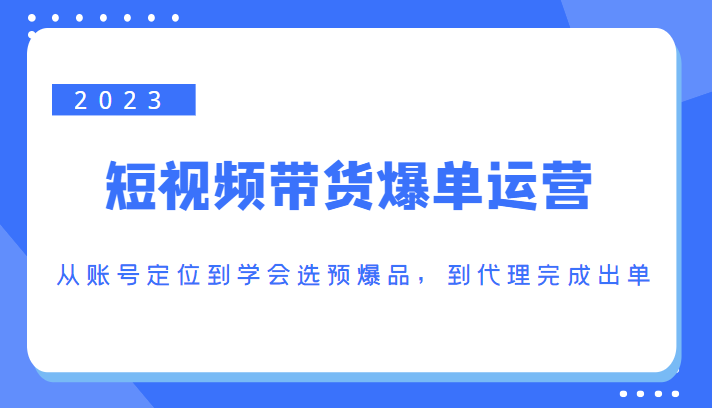 2023短视频带货爆单运营，从账号定位到学会选预爆品，到代理完成出单（价值1250元）-晟哥学社资源库