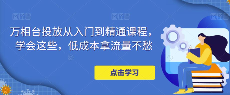 万相台投放从入门到精通课程，学会这些，低成本拿流量不愁-晟哥学社资源库