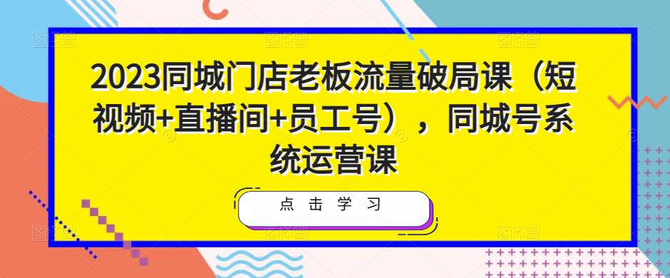 2023同城门店老板流量破局课（短视频+直播间+员工号），同城号系统运营课-晟哥学社资源库