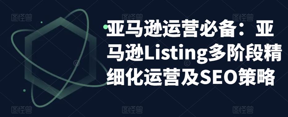 亚马逊运营必备：亚马逊Listing多阶段精细化运营及SEO策略-晟哥学社资源库