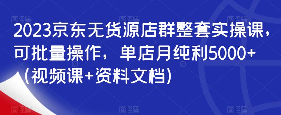 2023京东无货源店群整套实操课，可批量操作，单店月纯利5000+（视频课+资料文档）-晟哥学社资源库
