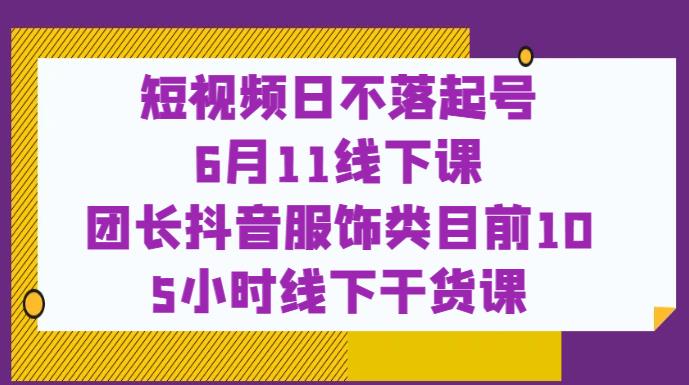 短视频日不落起号【6月11线下课】团长抖音服饰类目前10 5小时线下干货课-晟哥学社资源库