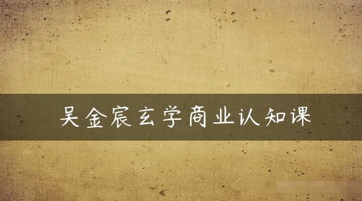 吴金宸玄学商业认知课，传统文化商业认知课-晟哥学社资源库