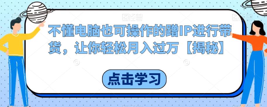 不懂电脑也可操作的蹭IP进行带货，让你轻松月入过万【揭秘】-晟哥学社资源库