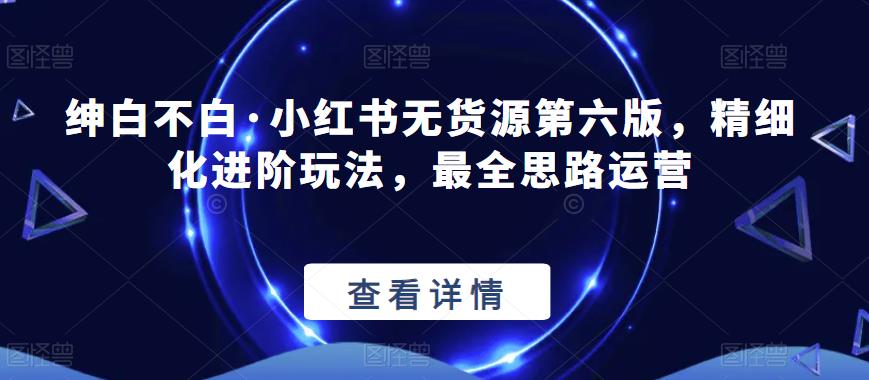 绅白不白·小红书无货源第六版，精细化进阶玩法，最全思路运营-晟哥学社资源库
