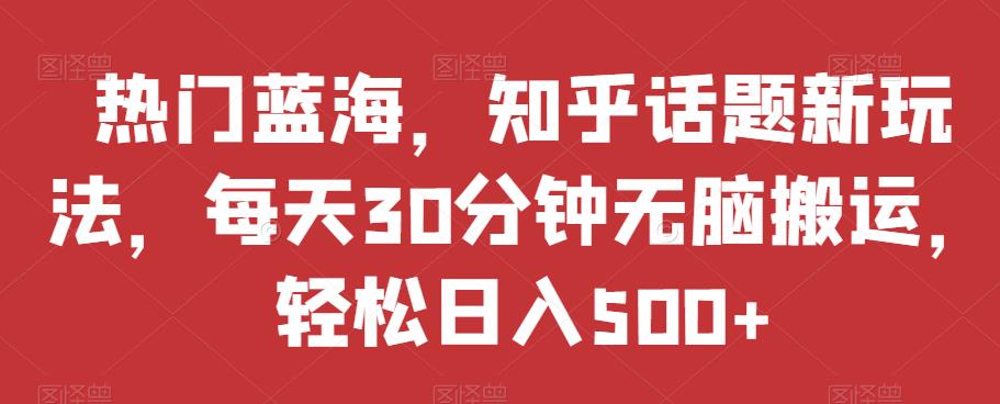 热门蓝海，知乎话题新玩法，每天30分钟无脑搬运，轻松日入500+【揭秘】-晟哥学社资源库