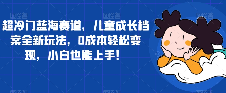 超冷门蓝海赛道，儿童成长档案全新玩法，0成本轻松变现，小白也能上手【揭秘】-晟哥学社资源库