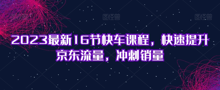 2023最新16节快车课程，快速提升京东流量，冲刺销量-晟哥学社资源库
