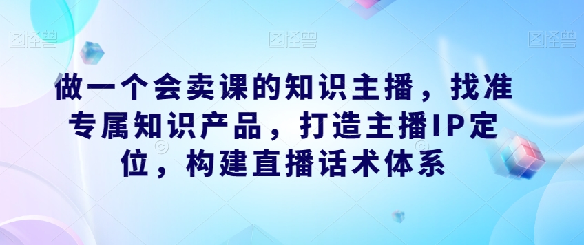 做一个会卖课的知识主播，找准专属知识产品，打造主播IP定位，构建直播话术体系-晟哥学社资源库