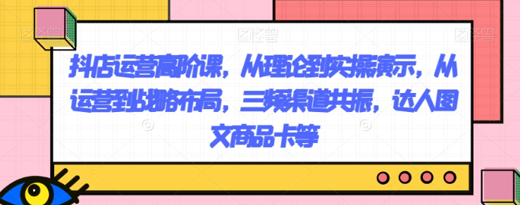 抖店运营高阶课，从理论到实操演示，从运营到战略布局，三频渠道共振，达人图文商品卡等-晟哥学社资源库