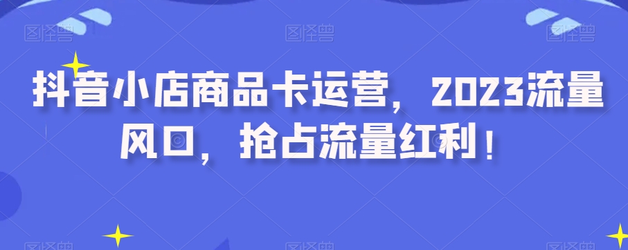 抖音小店商品卡运营，2023流量风口，抢占流量红利！-晟哥学社资源库