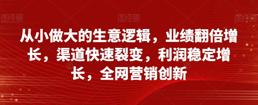从小做大的生意逻辑，业绩翻倍增长，渠道快速裂变，利润稳定增长，全网营销创新-晟哥学社资源库