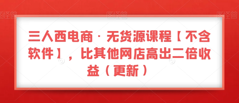 三人西电商·无货源课程【不含软件】，比其他网店高出二倍收益（更新）-晟哥学社资源库