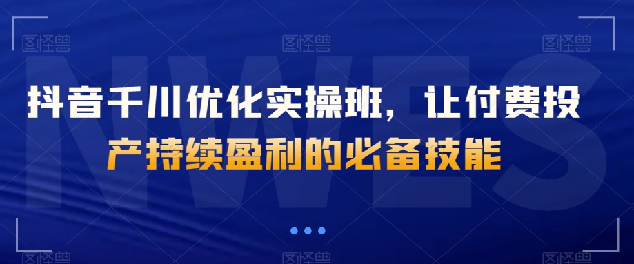抖音千川优化实操班，让付费投产持续盈利的必备技能-晟哥学社资源库