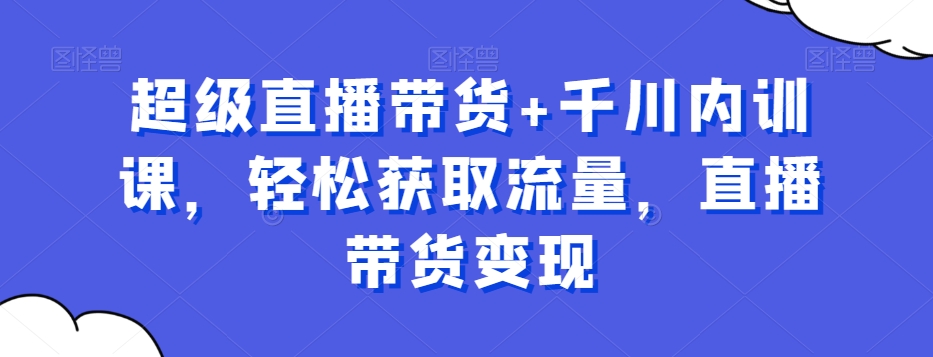 超级直播带货+千川内训课，轻松获取流量，直播带货变现-晟哥学社资源库