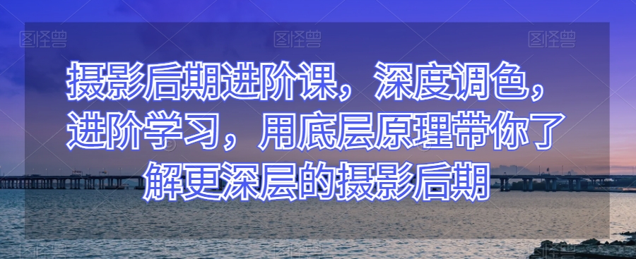 摄影后期进阶课，深度调色，进阶学习，用底层原理带你了解更深层的摄影后期-晟哥学社资源库