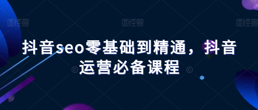 抖音seo零基础到精通，抖音运营必备课程-晟哥学社资源库