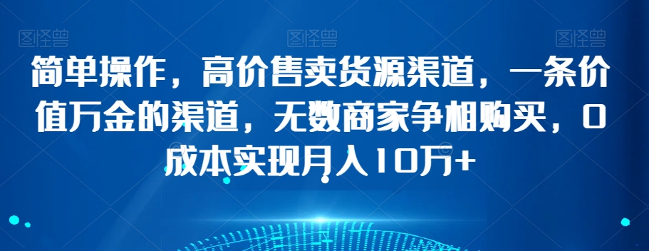 简单操作，高价售卖货源渠道，一条价值万金的渠道，无数商家争相购买，0成本实现月入10万+【揭秘】-晟哥学社资源库