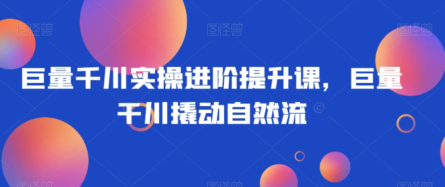 巨量千川实操进阶提升课，巨量干川撬动自然流-晟哥学社资源库