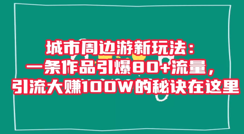 城市周边游新玩法：一条作品引爆80+流量，引流大赚100W的秘诀在这里【揭秘】-晟哥学社资源库
