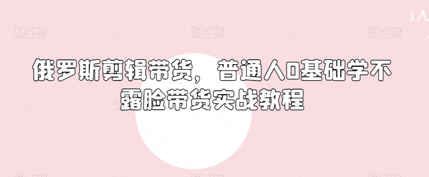 俄罗斯产品剪辑带货，普通人0基础学不露脸带货实战教程-晟哥学社资源库
