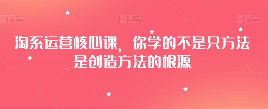 淘系运营核心课，你学的不是只方法是创造方法的根源-晟哥学社资源库