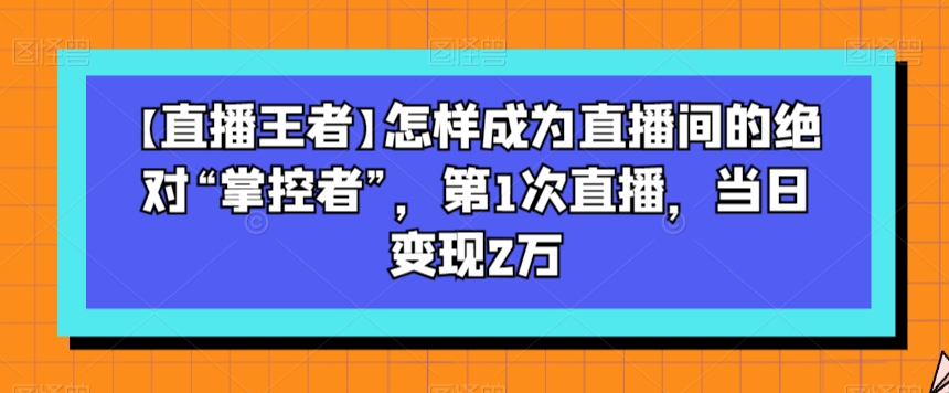 【直播王者】怎样成为直播间的绝对“掌控者”，第1次直播，当日变现2万-晟哥学社资源库