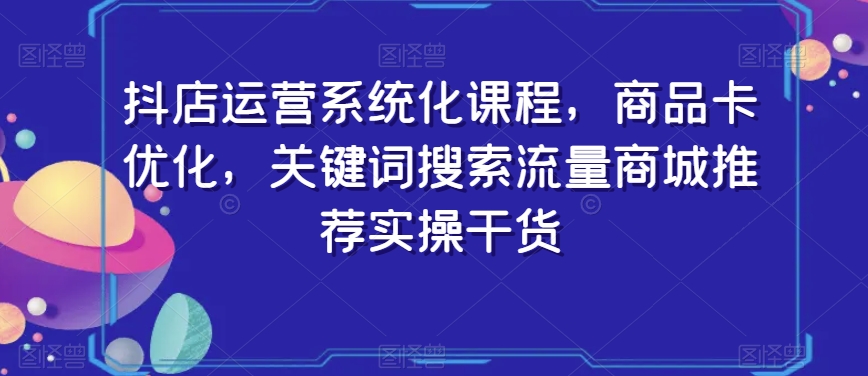 抖店运营系统化课程，商品卡优化，关键词搜索流量商城推荐实操干货-晟哥学社资源库