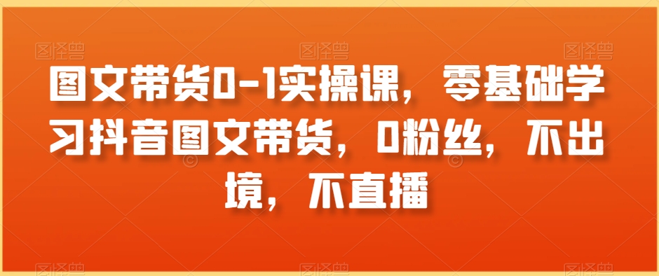 图文带货0-1实操课，零基础学习抖音图文带货，0粉丝，不出境，不直播-晟哥学社资源库