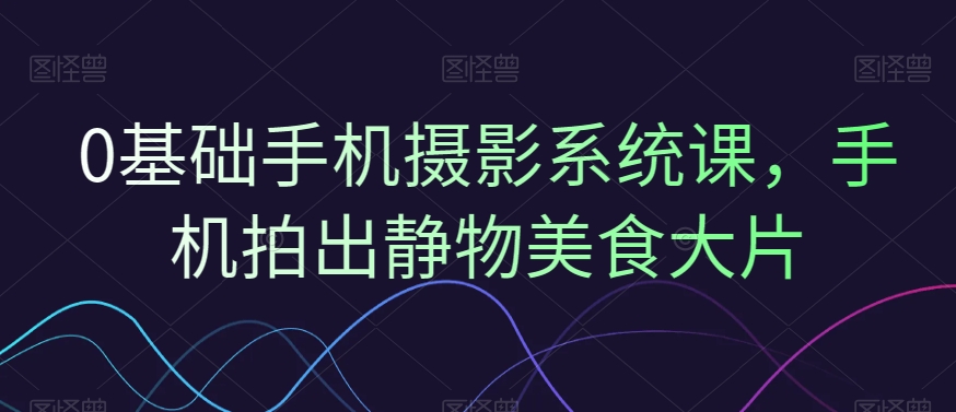 0基础手机摄影系统课，手机拍出静物美食大片-晟哥学社资源库