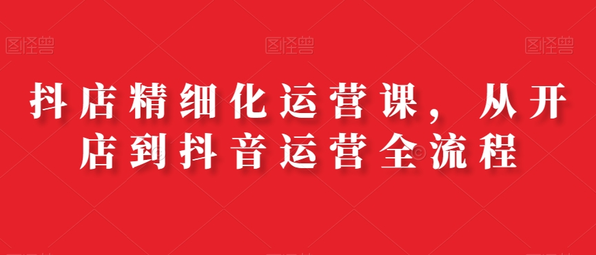 抖店精细化运营课，从开店到抖音运营全流程-晟哥学社资源库