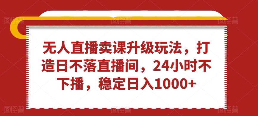 无人直播卖课升级玩法，打造日不落直播间，24小时不下播，稳定日入1000+【揭秘】-晟哥学社资源库