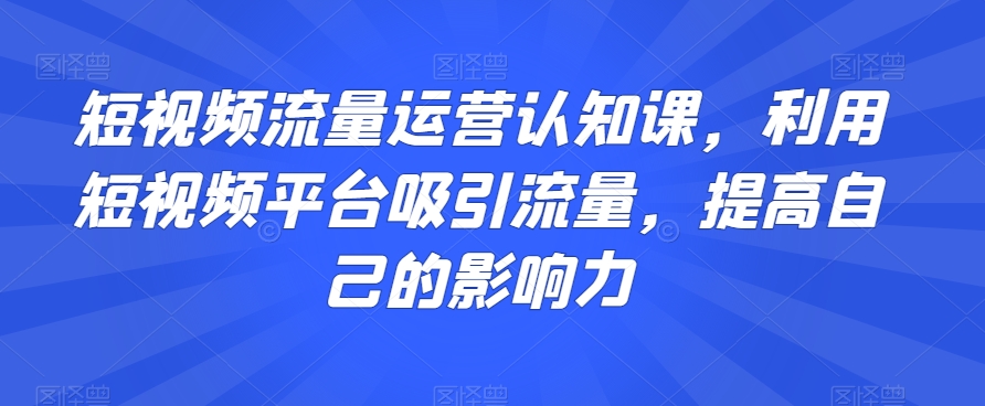 短视频流量运营认知课，利用短视频平台吸引流量，提高自己的影响力-晟哥学社资源库