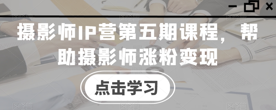 摄影师IP营第五期课程，帮助摄影师涨粉变现-晟哥学社资源库