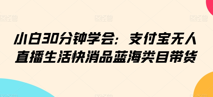 小白30分钟学会：支付宝无人直播生活快消品蓝海类目带货【揭秘】-晟哥学社资源库