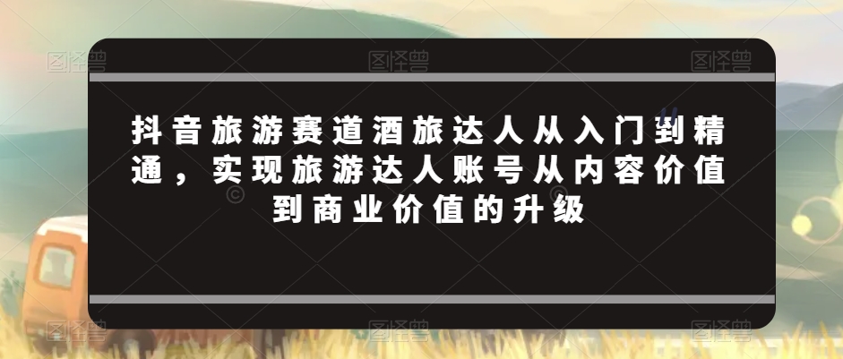 抖音旅游赛道酒旅达人从入门到精通，实现旅游达人账号从内容价值到商业价值的升级-晟哥学社资源库