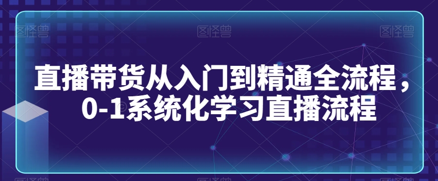 直播带货从入门到精通全流程，0-1系统化学习直播流程-晟哥学社资源库