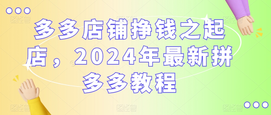 多多店铺挣钱之起店，2024年最新拼多多教程-晟哥学社资源库