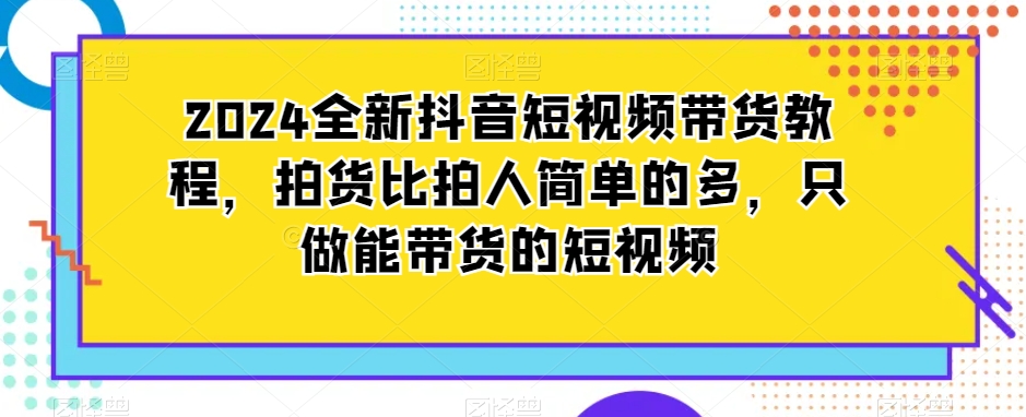 2024全新抖音短视频带货教程，拍货比拍人简单的多，只做能带货的短视频-晟哥学社资源库