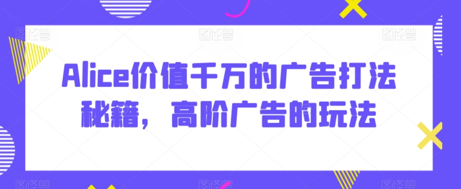 Alice价值千万的广告打法秘籍，高阶广告的玩法-晟哥学社资源库