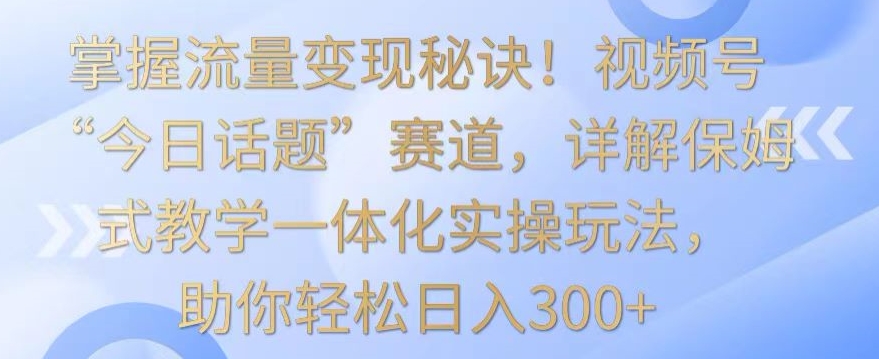 掌握流量变现秘诀！视频号“今日话题”赛道，详解保姆式教学一体化实操玩法，助你轻松日入300+【揭秘】-晟哥学社资源库