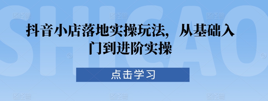 抖音小店落地实操玩法，从基础入门到进阶实操-晟哥学社资源库