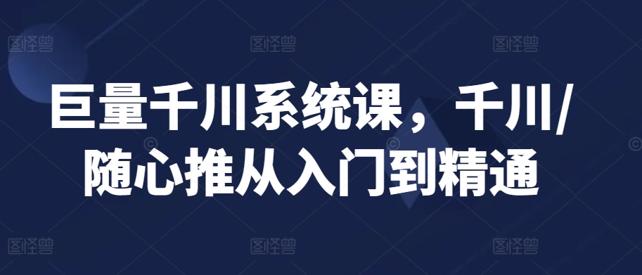 巨量千川系统课，千川/随心推从入门到精通-晟哥学社资源库