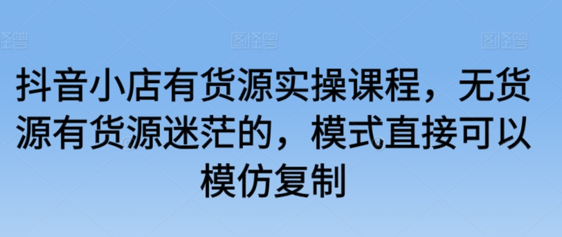 抖音小店有货源实操课程，无货源有货源迷茫的，模式直接可以模仿复制-晟哥学社资源库